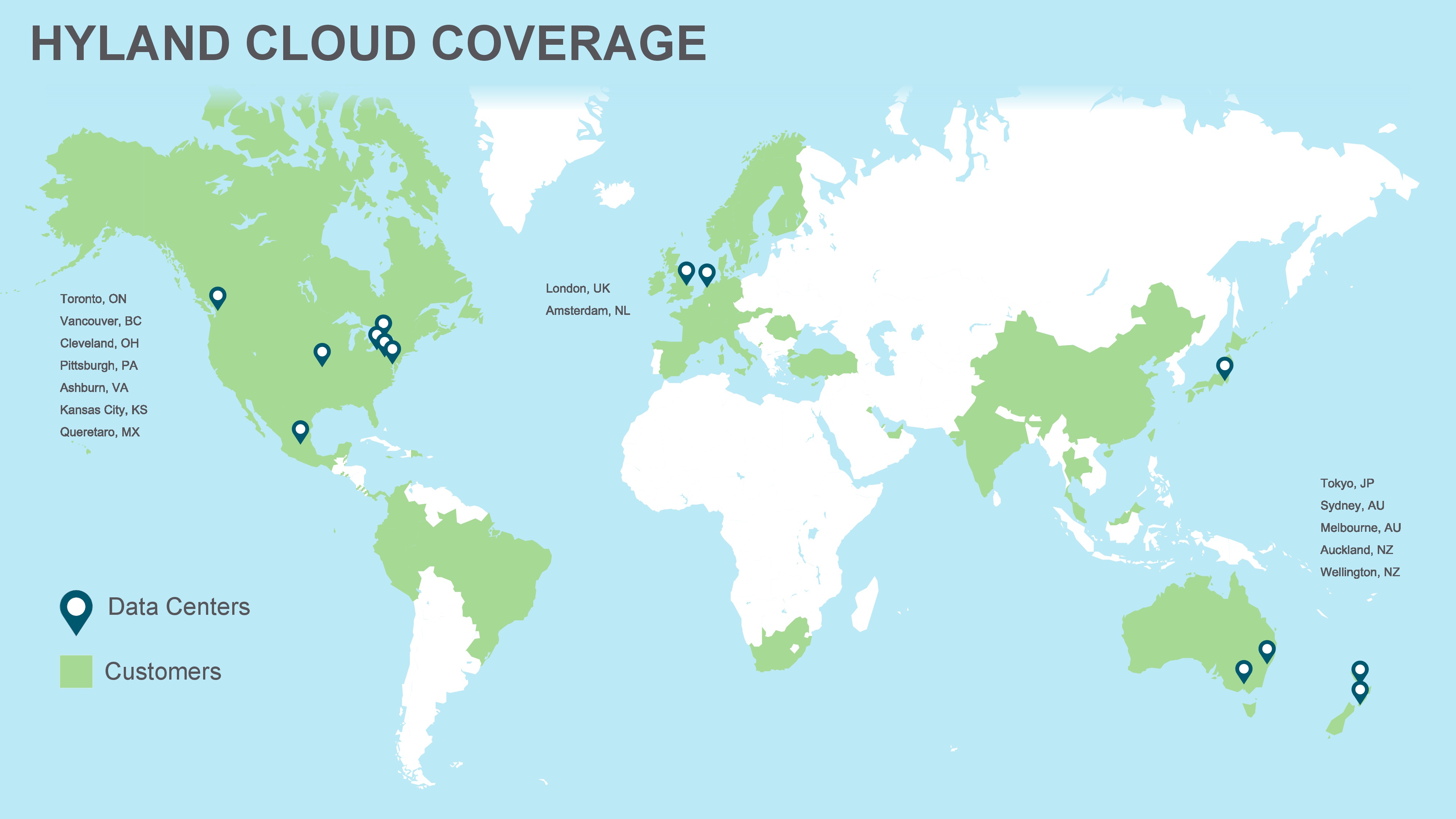 Hyland Cloud Coverage: Data centers are found in the following cities: Toronto, ON. Vancouver, BC. Cleveland, OH. Pittsburg, PA. Ashburn, VA. Kansas City, KS. Queretaro, MX. London, UK. Amsterdam, NL. Tokyo, JP. Sydney, AU. Melbourne, AU. Auckland, NZ. Wellington, NZ.